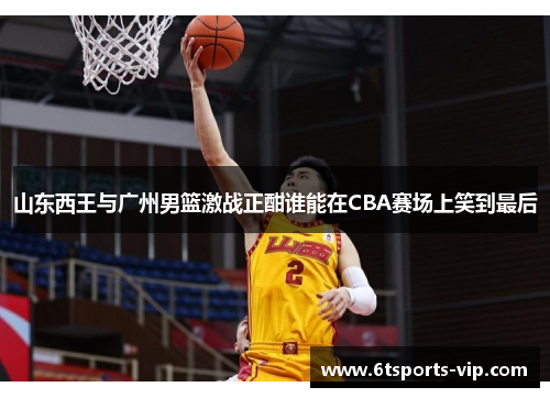 山东西王与广州男篮激战正酣谁能在CBA赛场上笑到最后